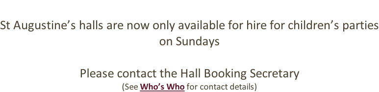 St Augustine’s halls are now only available for hire for children’s parties on Sundays  Please contact the Hall Booking Secretary (See Who’s Who for contact details)