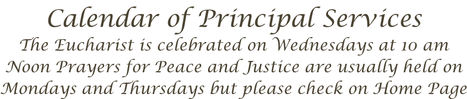 Calendar of Principal Services The Eucharist is celebrated on Wednesdays at 10 am Noon Prayers for Peace and Justice are usually held on Mondays and Thursdays but please check on Home Page