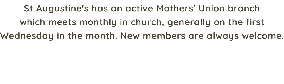 St Augustine's has an active Mothers' Union branch which meets monthly in church, generally on the first Wednesday in the month. New members are always welcome.
